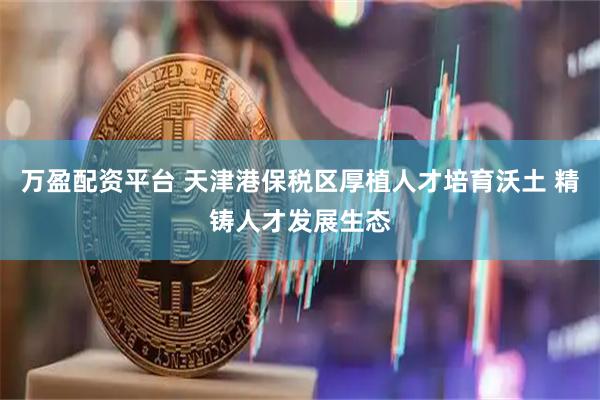 万盈配资平台 天津港保税区厚植人才培育沃土 精铸人才发展生态