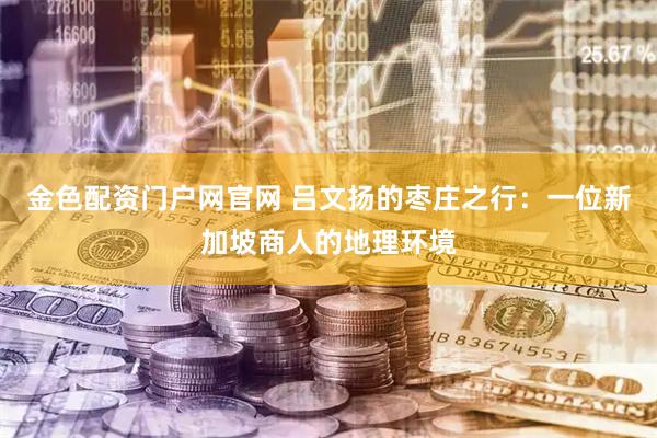金色配资门户网官网 吕文扬的枣庄之行：一位新加坡商人的地理环境