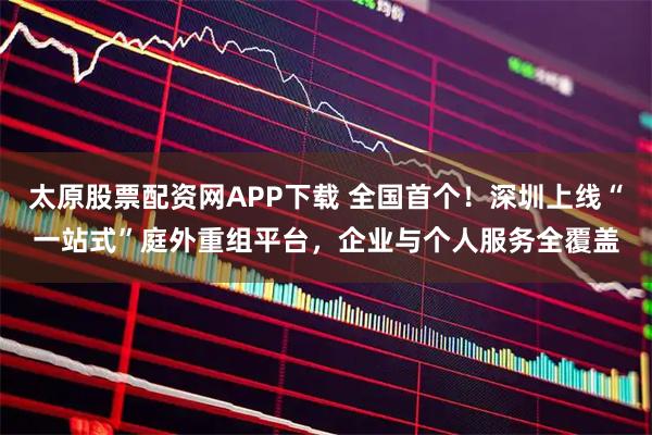 太原股票配资网APP下载 全国首个！深圳上线“一站式”庭外重组平台，企业与个人服务全覆盖