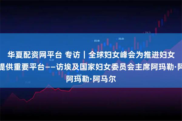华夏配资网平台 专访｜全球妇女峰会为推进妇女赋权提供重要平台——访埃及国家妇女委员会主席阿玛勒·阿马尔