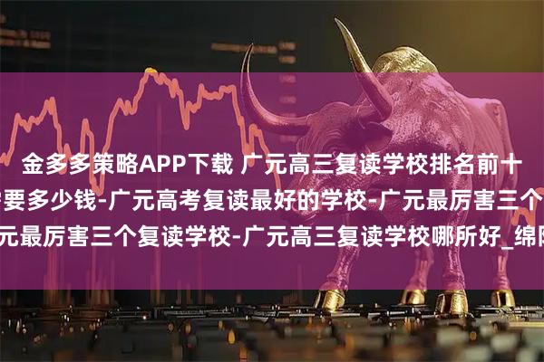 金多多策略APP下载 广元高三复读学校排名前十名-广元高三复读一年需要多少钱-广元高考复读最好的学校-广元最厉害三个复读学校-广元高三复读学校哪所好_绵阳_院校_教学