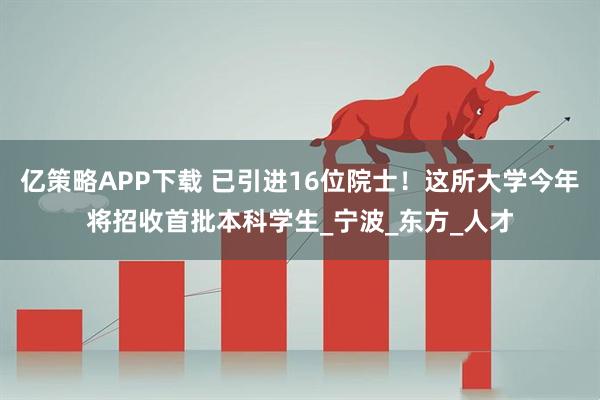 亿策略APP下载 已引进16位院士！这所大学今年将招收首批本科学生_宁波_东方_人才