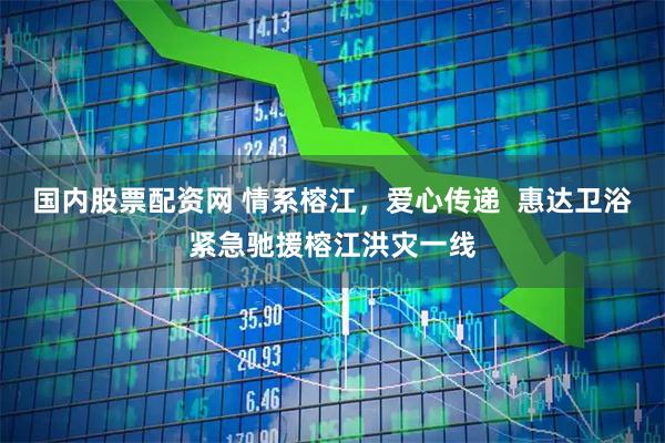 国内股票配资网 情系榕江，爱心传递  惠达卫浴紧急驰援榕江洪灾一线