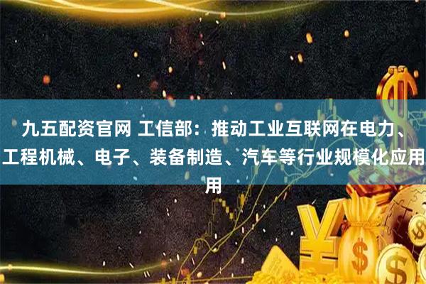 九五配资官网 工信部：推动工业互联网在电力、工程机械、电子、装备制造、汽车等行业规模化应用