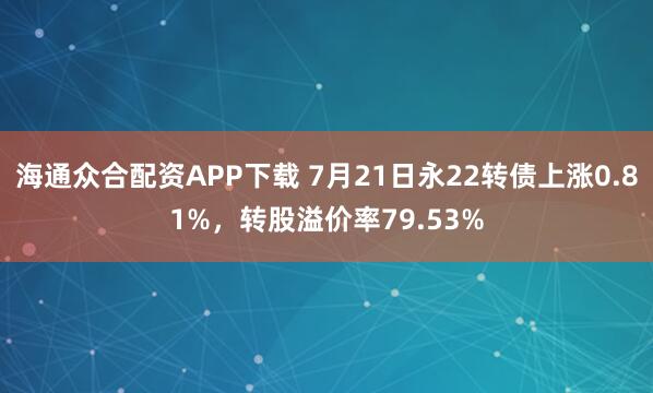 海通众合配资APP下载 7月21日永22转债上涨0.81%，转股溢价率79.53%