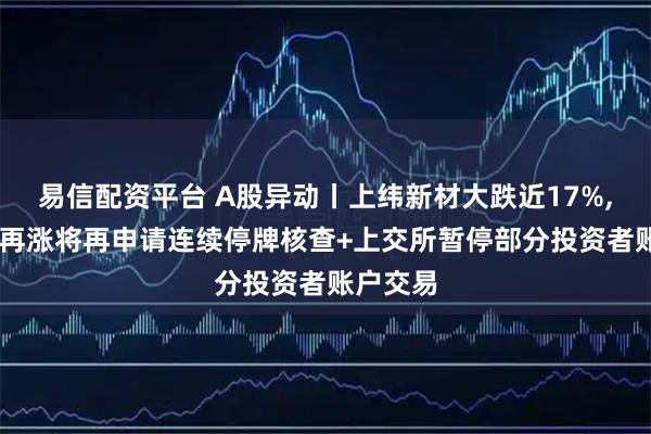 易信配资平台 A股异动丨上纬新材大跌近17%, 公司称再涨将再申请连续停牌核查+上交所暂停部分投资者账户交易