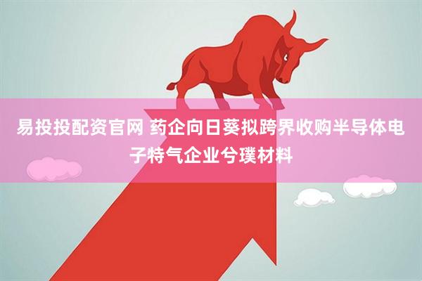 易投投配资官网 药企向日葵拟跨界收购半导体电子特气企业兮璞材料