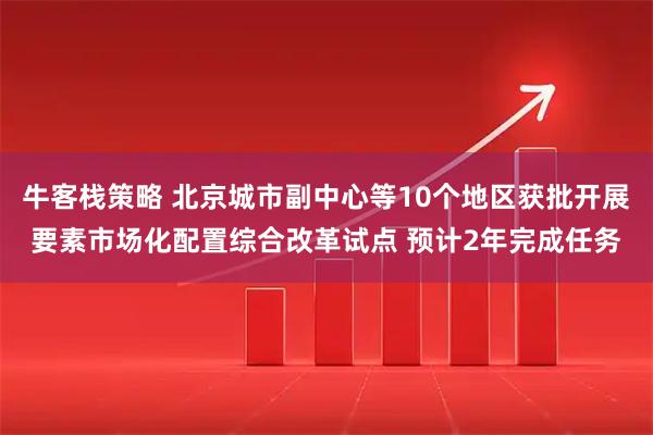 牛客栈策略 北京城市副中心等10个地区获批开展要素市场化配置综合改革试点 预计2年完成任务