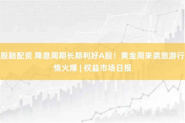 股融配资 降息周期长期利好A股！黄金周来袭旅游行情火爆 | 权益市场日报