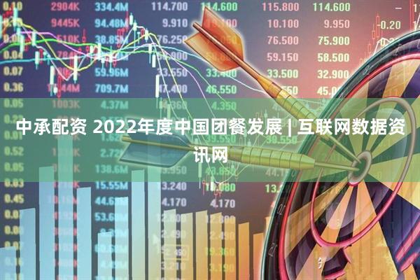 中承配资 2022年度中国团餐发展 | 互联网数据资讯网