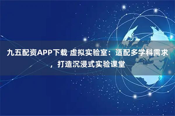 九五配资APP下载 虚拟实验室：适配多学科需求，打造沉浸式实验课堂