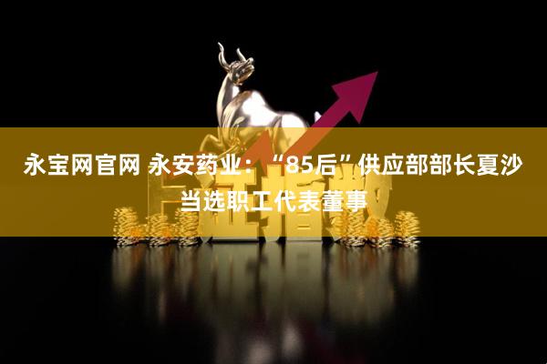 永宝网官网 永安药业：“85后”供应部部长夏沙当选职工代表董事