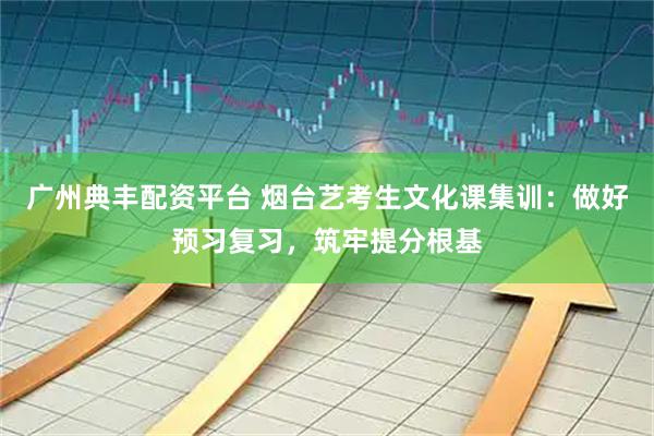 广州典丰配资平台 烟台艺考生文化课集训：做好预习复习，筑牢提分根基