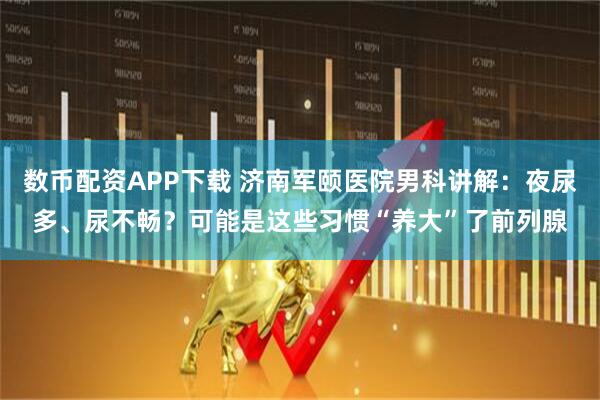 数币配资APP下载 济南军颐医院男科讲解：夜尿多、尿不畅？可能是这些习惯“养大”了前列腺