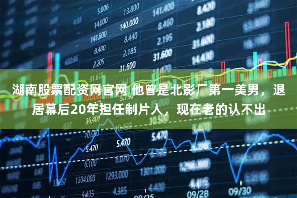 湖南股票配资网官网 他曾是北影厂第一美男，退居幕后20年担任制片人，现在老的认不出