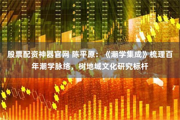 股票配资神器官网 陈平原：《潮学集成》梳理百年潮学脉络，树地域文化研究标杆