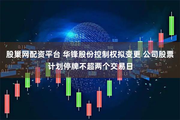 股巢网配资平台 华锋股份控制权拟变更 公司股票计划停牌不超两个交易日