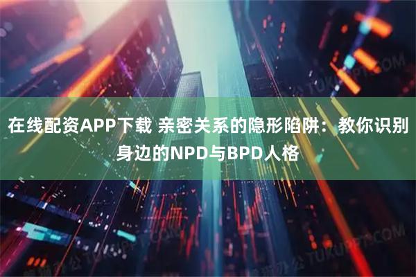 在线配资APP下载 亲密关系的隐形陷阱：教你识别身边的NPD与BPD人格