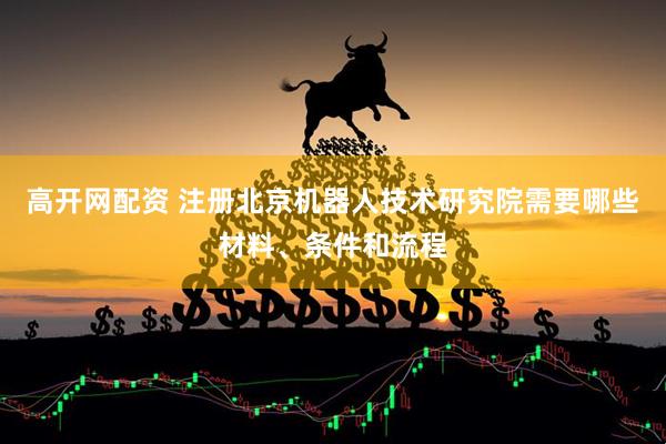 高开网配资 注册北京机器人技术研究院需要哪些材料、条件和流程