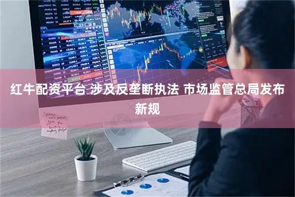 红牛配资平台 涉及反垄断执法 市场监管总局发布新规