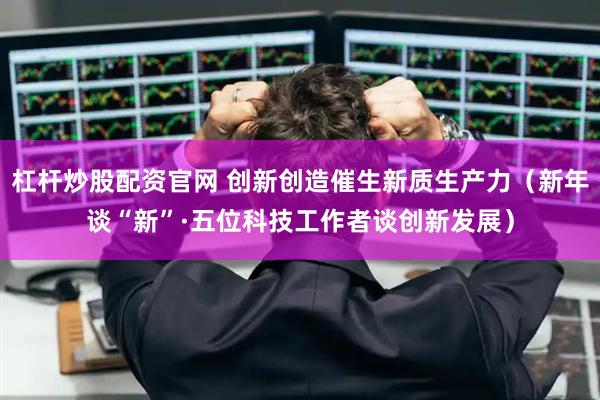 杠杆炒股配资官网 创新创造催生新质生产力（新年谈“新”·五位科技工作者谈创新发展）