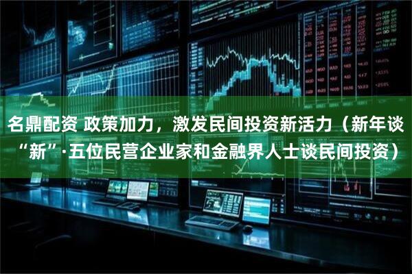 名鼎配资 政策加力，激发民间投资新活力（新年谈“新”·五位民营企业家和金融界人士谈民间投资）