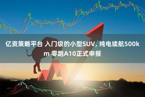 亿资策略平台 入门级的小型SUV, 纯电续航500km 零跑A10正式申报