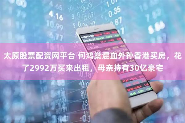 太原股票配资网平台 何鸿燊混血外孙香港买房，花了2992万买来出租，母亲持有30亿豪宅