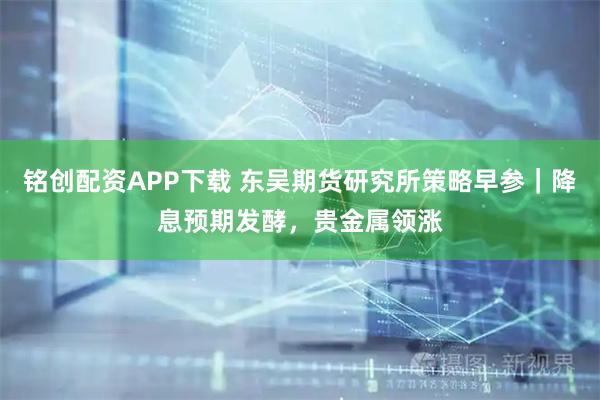 铭创配资APP下载 东吴期货研究所策略早参｜降息预期发酵，贵金属领涨