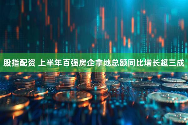 股指配资 上半年百强房企拿地总额同比增长超三成