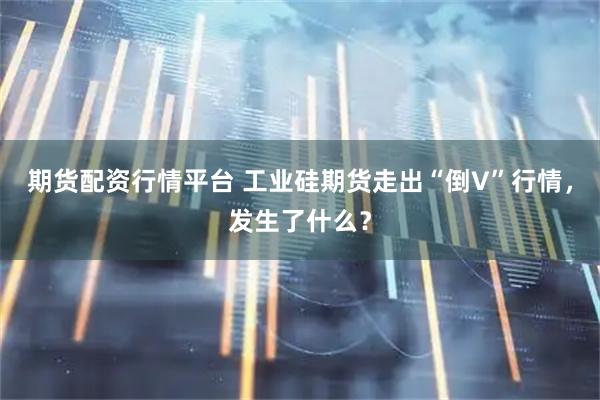 期货配资行情平台 工业硅期货走出“倒V”行情，发生了什么？
