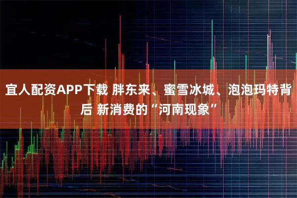 宜人配资APP下载 胖东来、蜜雪冰城、泡泡玛特背后 新消费的“河南现象”