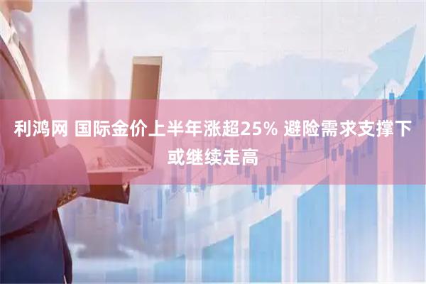 利鸿网 国际金价上半年涨超25% 避险需求支撑下或继续走高