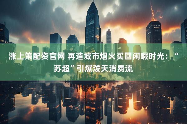涨上策配资官网 再造城市烟火买回闲暇时光：“苏超”引爆泼天消费流