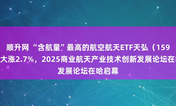 顺升网 “含航量”最高的航空航天ETF天弘（159241）大涨2.7%，2025商业航天产业技术创新发展论坛在哈启幕