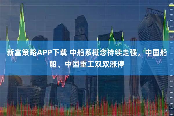 新富策略APP下载 中船系概念持续走强，中国船舶、中国重工双双涨停