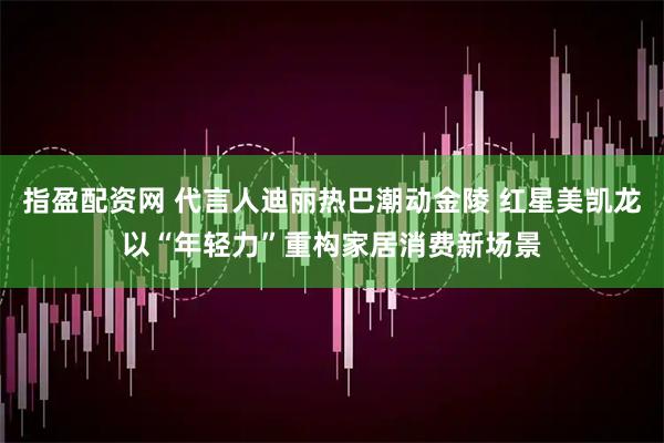 指盈配资网 代言人迪丽热巴潮动金陵 红星美凯龙以“年轻力”重构家居消费新场景